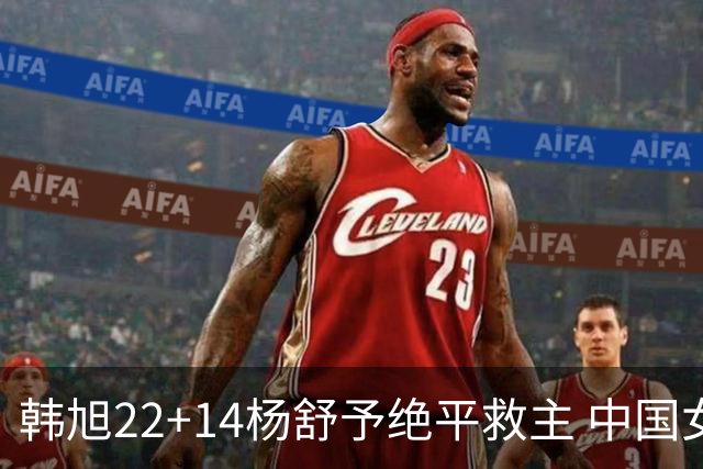 韩旭22+14杨舒予绝平救主 中国女篮加时险胜捷克